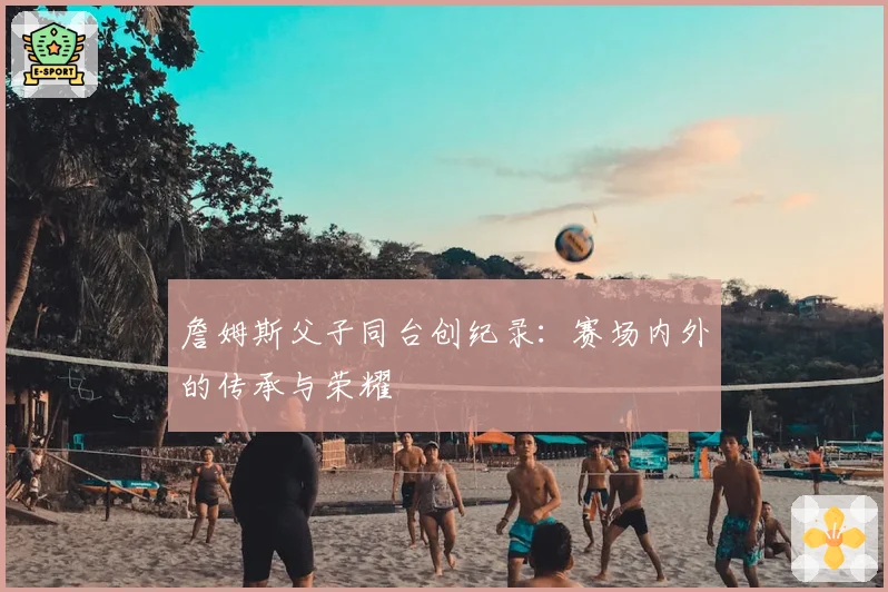 詹姆斯父子同台创纪录:赛场内外的传承与荣耀