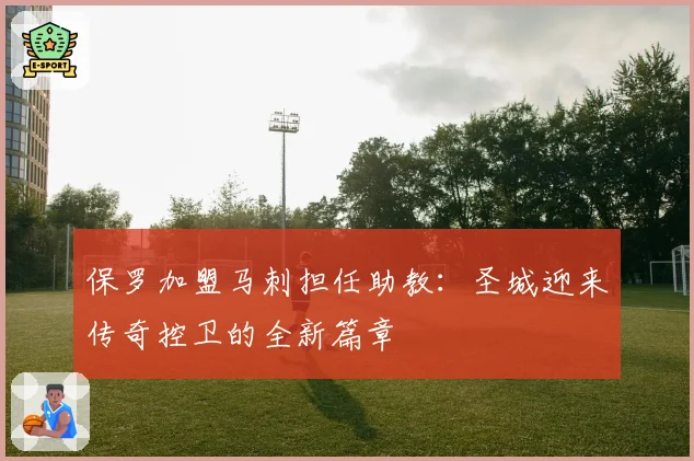 保罗加盟马刺担任助教:圣城迎来传奇控卫的全新篇章