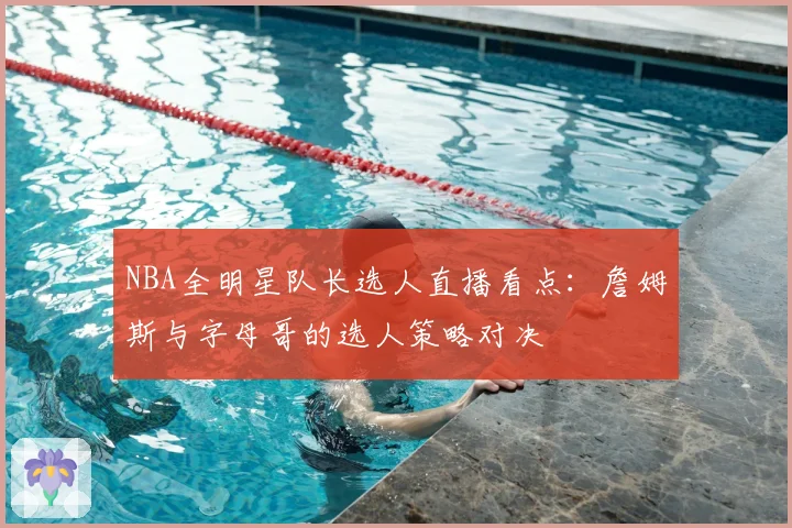 NBA全明星队长选人直播看点:詹姆斯与字母哥的选人策略对决