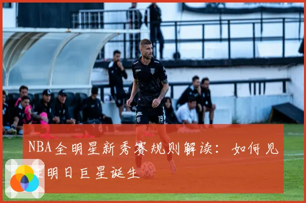 NBA全明星新秀赛规则解读：如何见证明日巨星诞生