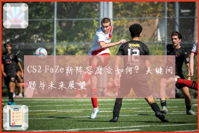 CS2 FaZe新阵容磨合如何?关键问题与未来展望