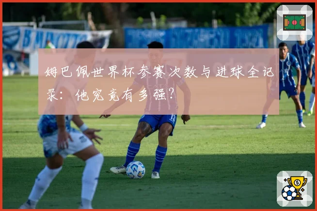 姆巴佩世界杯参赛次数与进球全记录:他究竟有多强?