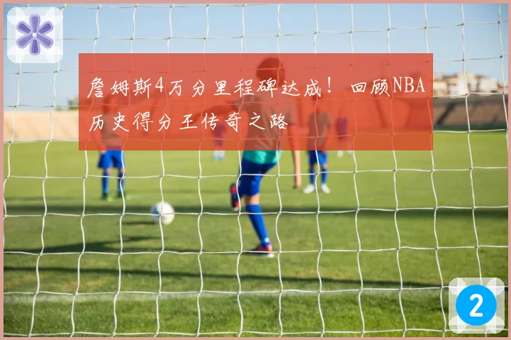 詹姆斯4万分里程碑达成!回顾NBA历史得分王传奇之路