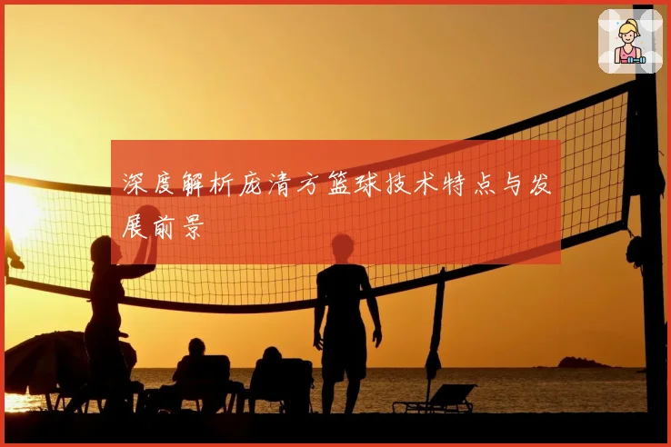深度解析庞清方篮球技术特点与发展前景