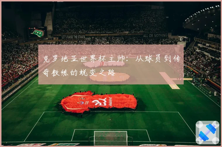 克罗地亚世界杯主帅:从球员到传奇教练的蜕变之路
