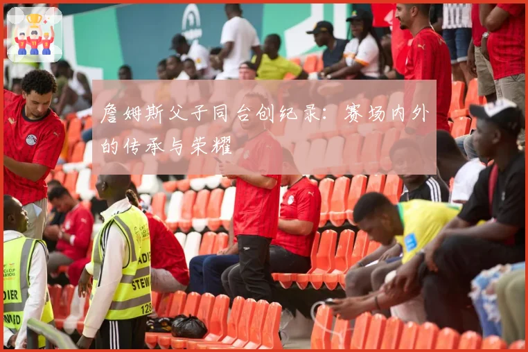 詹姆斯父子同台创纪录:赛场内外的传承与荣耀