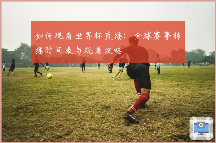 如何观看世界杯直播:全球赛事转播时间表与观看攻略