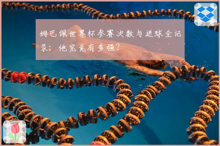 姆巴佩世界杯参赛次数与进球全记录:他究竟有多强?