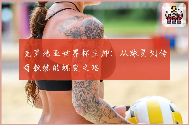 克罗地亚世界杯主帅:从球员到传奇教练的蜕变之路