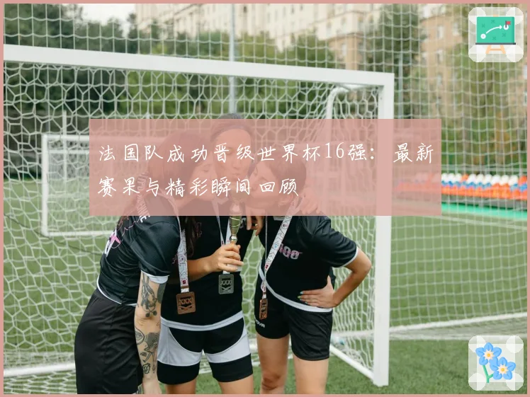 法国队成功晋级世界杯16强:最新赛果与精彩瞬间回顾