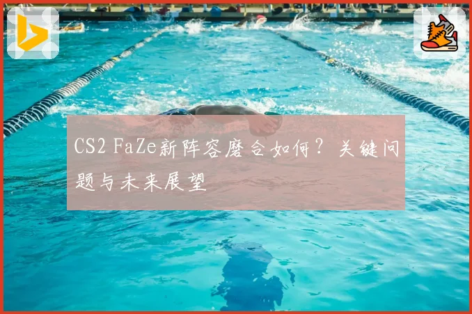 CS2 FaZe新阵容磨合如何?关键问题与未来展望