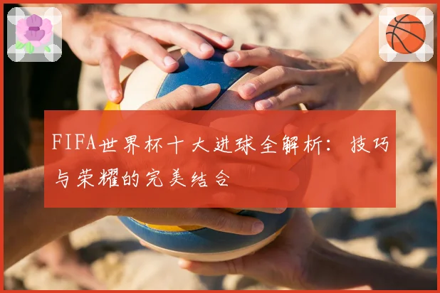 FIFA世界杯十大进球全解析:技巧与荣耀的完美结合