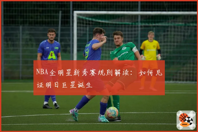 NBA全明星新秀赛规则解读:如何见证明日巨星诞生