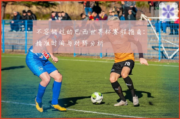 不容错过的巴西世界杯赛程指南：精准时间与对阵分析