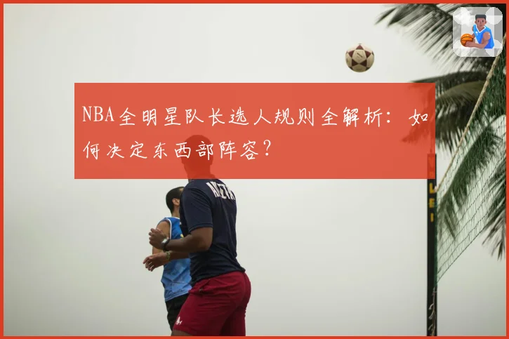 NBA全明星队长选人规则全解析:如何决定东西部阵容?