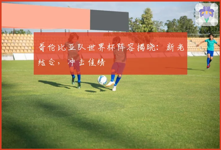 哥伦比亚队世界杯阵容揭晓:新老结合,冲击佳绩